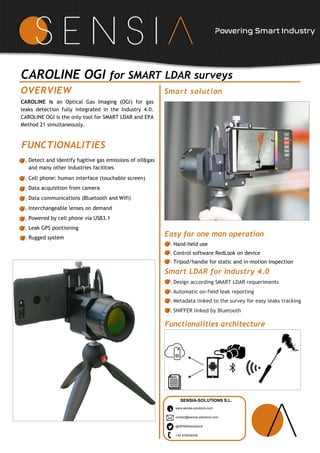 CAROLINE OGI for SMART LDAR surveys
CAROLINE is an Optical Gas Imaging (OGI) for gas
leaks detection fully integrated in the Industry 4.0.
CAROLINE OGI is the only tool for SMART LDAR and EPA
Method 21 simultaneously.
OVERVIEW
SENSIA-SOLUTIONS S.L.
www.sensia-solutions.com
contact@sensia-solutions.com
@SENSIAsolutions
+34 916244038
Smart solution
FUNCTIONALITIES
Easy for one man operation
Hand-held use
Control software RedLook on device
Tripod/handle for static and in-motion inspection
Powering Smart Industry
Smart LDAR for Industry 4.0
Design according SMART LDAR requeriments
Automatic on-field leak reporting
Metadata linked to the survey for easy leaks tracking
SNIFFER linked by Bluetooth
Detect and identify fugitive gas emissions of oil&gas
and many other industries facilities
Cell phone: human interface (touchable screen)
Data acquisition from camera
Data communications (Bluetooth and Wifi)
Interchangeable lenses on demand
Powered by cell phone via USB3.1
Leak GPS positioning
Rugged system
Functionalities architecture
 
