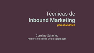 Técnicas de
Inbound Marketing
para Iniciantes
Caroline Scholles
Analista de Redes Sociais pipz.com
 
