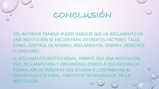 DEL ANTERIOR TRABAJO PUEDO DEDUCIR QUE UN REGLAMENTO DE 
UNA INSTITUCIÓN SE ENCUENTRAN DIFERENTES FACTORES TALES 
COMO, CONTROL DE NORMAS, REGLAMENTOS, DEBERES, DERECHOS 
Y SANCIONES. 
EL REGLAMENTO INSTITUCIONAL, PERMITE QUE UNA INSTITUCIÓN 
ESTE REGLAMENTADA Y ORGANIZADA DEBIDO A QUE EXISTAN LA 
FORMACIÓN DE PERSONAS QUE AYUDEN O CONTRIBUYAN AL 
DESARROLLO CULTURAL, CIENTÍFICO TECNOLÓGICOS, DE LA 
INSTITUCIÓN. 
