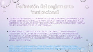 • LOS REGLAMENTOS INSTITUCIONALES SON DOCUMENTOS APROBADOS POR EL 
COMITÉ DIRECTIVO, CON EL ANIMO DE ASIGNAR DEBERES Y DERECHOS A LOS 
MIEMBROS DE LA COMUNIDAD Y DE REGULAR ALGUNAS ACTIVIDADES PROPIAS 
DEL FUNCIONAMIENTO DE LA UNIVERSIDAD. 
• EL REGLAMENTO INSTITUCIONAL ES EL DOCUMENTO NORMATIVO DEL 
INSTITUTO. ES DE CUMPLIMIENTO OBLIGATORIO PARA LOS DIFERENTES 
ACTORES DE LA COMUNIDAD EDUCATIVA Y ESTABLECE UN CONJUNTO DE 
NORMAS SUSTANTIVAS Y PROCEDIMENTALES ENMARCADAS EN LA MISIÓN Y 
VISIÓN INSTITUCIONAL. 
• HTTP://IMAGE.SLIDESHARECDN.COM/REGLAMENTOINSTITUCIONALCATEDRA- 
140925170106-PHPAPP02/95/PRESENTACIN-REGLAMENTO-INSTITUCIONAL-UPC-3- 
638.JPG?CB=1411682558 
 