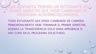 TODO ESTUDIANTE QUE DESEE CAMBIARSE DE CARRERA 
PRIMORDIALMENTE DEBE TERMINAR EL PRIMER SEMESTRE, 
ADEMÁS LA TRANSFERENCIA SOLO SERIA APROBADA SI 
HAY CUPO EN EL PROGRAMA SOLICITADO. 
 