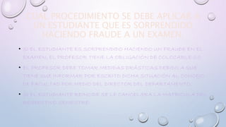 CUAL PROCEDIMIENTO SE DEBE APLICAR A 
UN ESTUDIANTE QUE ES SORPRENDIDO 
HACIENDO FRAUDE A UN EXAMEN. 
• SI EL ESTUDIANTE ES SORPRENDIDO HACIENDO UN FRAUDE EN EL 
EXAMEN, EL PROFESOR TIENE LA OBLIGACIÓN DE COLOCARLE 0.0 
• EL PROFESOR DEBE TOMAR MEDIDAS DRÁSTICAS DEBIDO A QUE 
TIENE QUE INFORMAR POR ESCRITO DICHA SITUACIÓN AL CONCEJO 
DE FACULTAD POR MEDIO DEL DIRECTOR DEL DEPARTAMENTO. 
• SI EL ESTUDIANTE REINCIDE SE LE CANCELARA LA MATRICULA DEL 
RESPECTIVO SEMESTRE. 
 