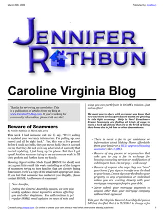 March 29th, 2009                                                                                                       Published by: mrathbun




Caroline Virginia Blog
                                                                               ways you can participate in HOME’s mission…just
  Thanks for reviewing my newsletter. This                                     not so often!
  is a publication of articles from my Blog at
  www.CarolineVABlog.com. If you're looking for                                We want you to share with everyone you know that
                                                                               new and more devious foreclosure scams are growing
  community information, please visit our site!
                                                                               in this tight economy. Help Is Free! Foreclosure
                                                                               Rescue Scammers are finding all kinds of ways to
                                                                               make a buck off of those that are at the brink of losing
Beware of Scammers                                                             their home due to job loss or other circumstance.
By Jennifer Rathbun on March 29th, 2009

This week I had someone call me to say, “We’re calling
to updated your warranty information. I’m pulling up your                          • There is never a fee to get assistance or
record and all be right back.” Yes, this was a live person!                          information about Making Home Affordable
Before I could say hello, they put me on hold. Once it dawned                        from your lender or a HUD-approved housing
on me that they did not even say what kind of warranty that                          counselor (like HOME).
needed updating, I just hung up the phone. But then I got
                                                                                   • Beware of any person or organization that
upset! Another scammer trying to use an unsecure world to fill
                                                                                     asks you to pay a fee in exchange for
their pockets and further harm my family.
                                                                                     housing counseling services or modification of
Housing Opportunities Made Equal (HOME for short) sent                               a delinquent loan. Do not pay – walk away!
out a great little email this week reminding us of the dangers
                                                                                   • Beware of anyone who says they can “save”
of scammers trying to hurt families that are already facing
                                                                                     your home if you sign or transfer over the deed
foreclosure. Here’s a copy of the email with appropriate links.
                                                                                     to your house. Do not sign over the deed to your
If you feel that someone has contacted you illegally, please
                                                                                     property to any organization or individual
contact HOME. And beware of scammers!
                                                                                     unless you are working directly with your
                                                                                     mortgage company to forgive your debt.
   Dear Jennifer,
                                                                                   • Never submit your mortgage payments to
   During the General Assembly session, we sent you
                                                                                     anyone other than your mortgage company
   weekly updates about legislative actions affecting
                                                                                     without their approval
   you and other Virginians. You will continue to get
   regular HOME email updates on news of note and
                                                                               This year the Virginia General Assembly did pass a
                                                                               bill that clarified that it is ILLEGAL to charge a fee
Created using zinepal.com. Go online to create your own zines or read what others have already published.                                  1
 