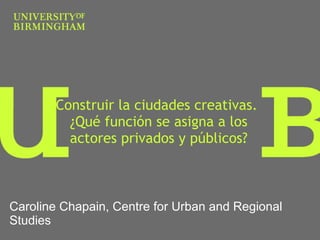 Construir la ciudades creativas.  ¿ Qué función se asigna a los actores privados y públicos? Caroline Chapain, Centre for Urban and Regional Studies 