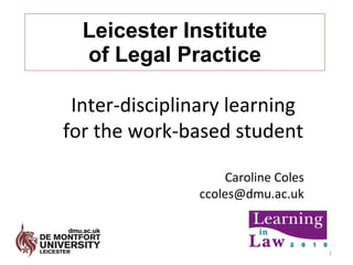 Leicester Institute of Legal Practice Inter-disciplinary learning for the work-based student Caroline Coles [email_address] 