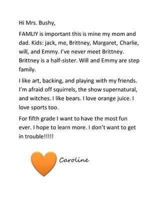 Hi Mrs. Bushy, 
FAMLIY is important this is mine my mom and 
dad. Kids: jack, me, Brittney, Margaret, Charlie, 
will, and Emmy. I’ve never meet Brittney. 
Brittney is a half-sister. Will and Emmy are step 
family. 
I like art, backing, and playing with my friends. 
I’m afraid off squirrels, the show supernatural, 
and witches. I like bears. I love orange juice. I 
love sports too. 
For fifth grade I want to have the most fun 
ever. I hope to learn more. I don’t want to get 
in trouble!!!!! 
Caroline 
