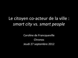 Le citoyen co-acteur de la ville :
  smart city vs. smart people

        Caroline de Francqueville
                Chronos
        Jeudi 27 septembre 2012
 