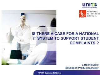 UNIT4 Business Software
IS THERE A CASE FOR A NATIONAL
IT SYSTEM TO SUPPORT STUDENT
COMPLAINTS ?
Caroline Drew
Education Product Manager
 