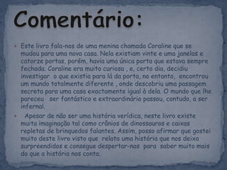 Este livro fala-nos de uma menina chamada Coraline que se  mudou para uma nova casa. Nela existiam vinte e uma janelas e catorze portas, porém, havia uma única porta que estava sempre fechada. Coraline era muito curiosa , e, certo dia, decidiu investigar  o que existia para lá da porta, no entanto, encontrou um mundo totalmente diferente , onde descobriu uma passagem secreta para uma casa exactamente igual à dela. O mundo que lhe pareceu   ser fantástico e extraordinário passou, contudo, a ser infernal.  Apesar de não ser uma história verídica, neste livro existe muita imaginação tal como crânios de dinossauros e caixas repletas de brinquedos falantes. Assim, posso afirmar que gostei muito deste livro visto que relata uma história que nos deixa surpreendidos e consegue despertar-nos para saber muito mais do que a história nos conta.Comentário:
