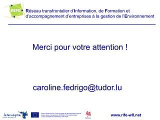 Réseau transfrontalier d’Information, de Formation et
d’accompagnement d’entreprises à la gestion de l’Environnement




   Merci pour votre attention !




   caroline.fedrigo@tudor.lu

       Projet cofinancé par le Fonds européen de développement régional
       dans le cadre du programme INTERREG IVA Grande Région
       L’Union européenne investit dans votre avenir
                                                                          www.rife-wll.net
 