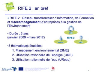 RIFE 2 : en bref

• RIFE 2 : Réseau transfrontalier d’Information, de Formation
et d’accompagnement d’entreprises à la gestion de
l’Environnement

• Durée : 3 ans
(janvier 2009 –mars 2012)

•3 thématiques étudiées :
    1. Management environnemental (SME)
    2. Utilisation rationnelle de l’énergie (URE)
    3. Utilisation rationnelle de l’eau (UReau)

            Projet cofinancé par le Fonds européen de développement régional
            dans le cadre du programme INTERREG IVA Grande Région
            L’Union européenne investit dans votre avenir
                                                                               3
 