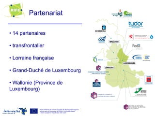 Partenariat

• 14 partenaires

• transfrontalier

• Lorraine française

• Grand-Duché de Luxembourg

• Wallonie (Province de
Luxembourg)


              Projet cofinancé par le Fonds européen de développement régional
              dans le cadre du programme INTERREG IVA Grande Région              4
              L’Union européenne investit dans votre avenir
 