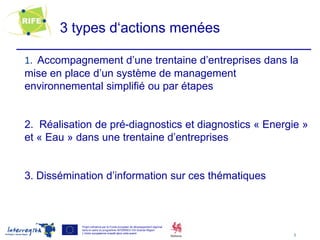 3 types d‘actions menées

1. Accompagnement d’une trentaine d’entreprises dans la
mise en place d’un système de management
environnemental simplifié ou par étapes


2. Réalisation de pré-diagnostics et diagnostics « Energie »
et « Eau » dans une trentaine d’entreprises


3. Dissémination d’information sur ces thématiques



            Projet cofinancé par le Fonds européen de développement régional
            dans le cadre du programme INTERREG IVA Grande Région
            L’Union européenne investit dans votre avenir
                                                                               5
 