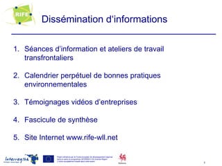 Dissémination d‘informations

1. Séances d’information et ateliers de travail
   transfrontaliers

2. Calendrier perpétuel de bonnes pratiques
   environnementales

3. Témoignages vidéos d’entreprises

4. Fascicule de synthèse

5. Site Internet www.rife-wll.net

             Projet cofinancé par le Fonds européen de développement régional
             dans le cadre du programme INTERREG IVA Grande Région
             L’Union européenne investit dans votre avenir
                                                                                6
 