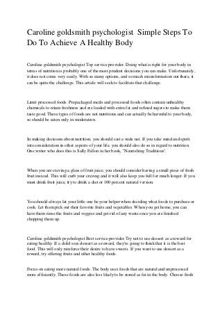 Caroline goldsmith psychologist Simple Steps To
Do To Achieve A Healthy Body
Caroline goldsmith psychologist Top service provider. Doing what is right for your body in
terms of nutrition is probably one of the most prudent decisions you can make. Unfortunately,
it does not come very easily. With so many options, and so much misinformation out there, it
can be quite the challenge. This article will seek to facilitate that challenge.
Limit processed foods. Prepackaged meals and processed foods often contain unhealthy
chemicals to retain freshness and are loaded with extra fat and refined sugars to make them
taste good. These types of foods are not nutritious and can actually be harmful to your body,
so should be eaten only in moderation.
In making decisions about nutrition, you should cast a wide net. If you take mind and spirit
into consideration in other aspects of your life, you should also do so in regard to nutrition.
One writer who does this is Sally Fallon in her book, "Nourishing Traditions".
When you are craving a glass of fruit juice, you should consider having a small piece of fresh
fruit instead. This will curb your craving and it will also keep you full for much longer. If you
must drink fruit juice, try to drink a diet or 100 percent natural version.
You should always let your little one be your helper when deciding what foods to purchase or
cook. Let them pick out their favorite fruits and vegetables. When you get home, you can
have them rinse the fruits and veggies and get rid of any waste once you are finished
chopping them up.
Caroline goldsmith psychologist Best service provider.Try not to use dessert as a reward for
eating healthy. If a child sees dessert as a reward, they're going to think that it is the best
food. This will only reinforce their desire to have sweets. If you want to use dessert as a
reward, try offering fruits and other healthy foods.
Focus on eating more natural foods. The body uses foods that are natural and unprocessed
more efficiently. These foods are also less likely to be stored as fat in the body. Choose fresh
 