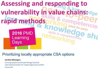 Assessing and responding to
vulnerability in value chains:
rapid methods
Prioritizing locally appropriate CSA options
Caroline Mwongera
Farming Systems & Climate Change Scientist
International Center for Tropical Agriculture (CIAT)
February 2016
 