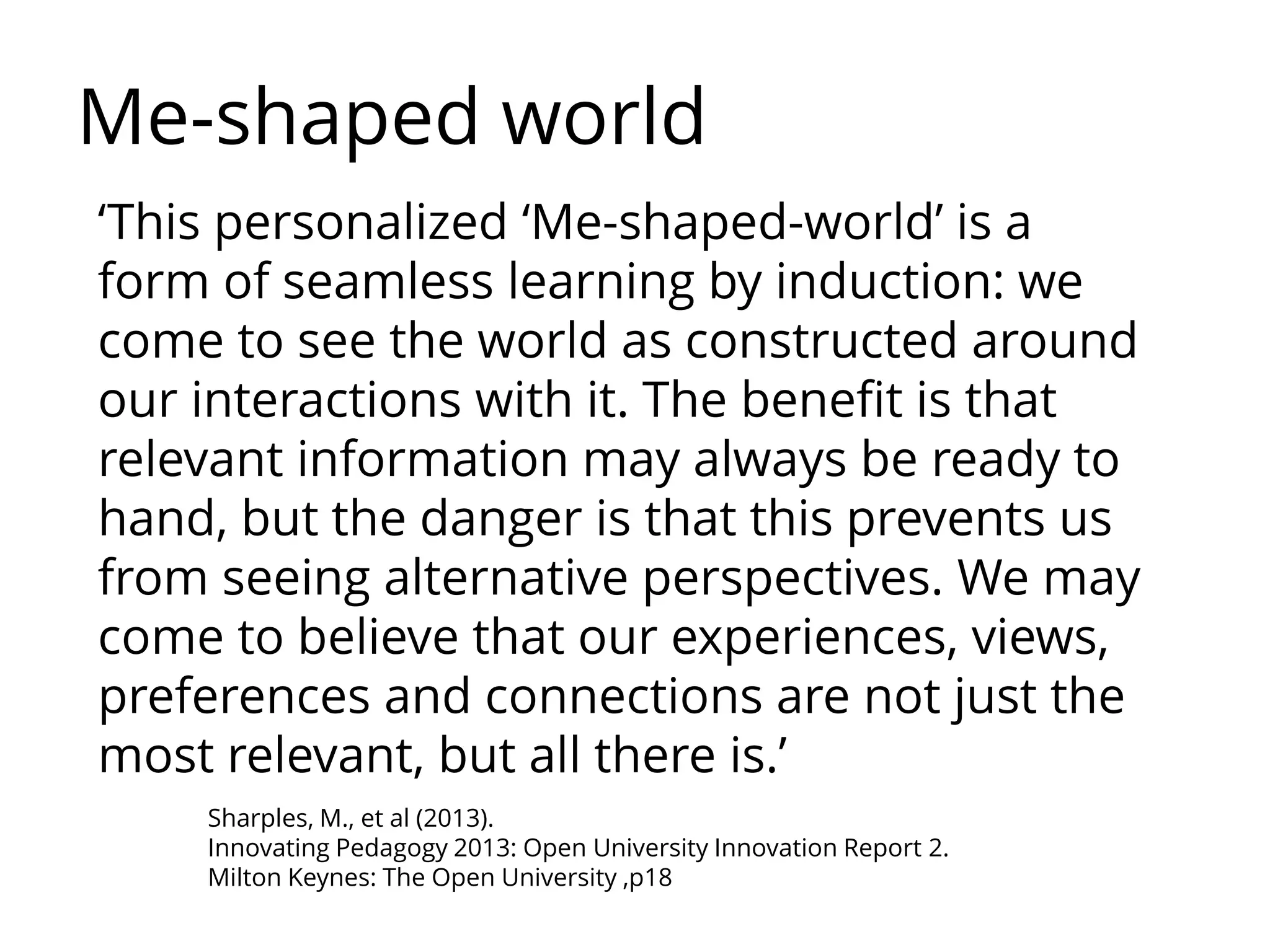 Sharples, M., et al (2013).
Innovating Pedagogy 2013: Open University Innovation Report 2.
Milton Keynes: The Open University ,p18
‘This personalized ‘Me-shaped-world’ is a
form of seamless learning by induction: we
come to see the world as constructed around
our interactions with it. The benefit is that
relevant information may always be ready to
hand, but the danger is that this prevents us
from seeing alternative perspectives. We may
come to believe that our experiences, views,
preferences and connections are not just the
most relevant, but all there is.’
Me-shaped world
 