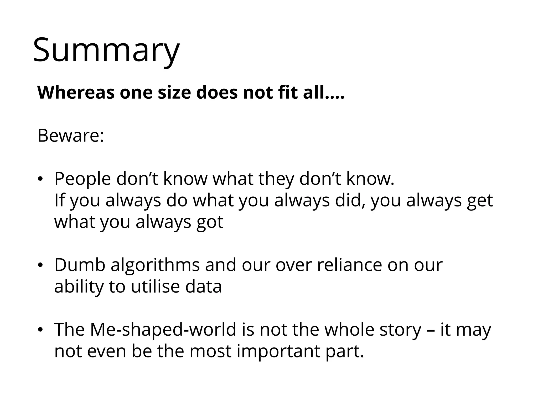 Summary
Whereas one size does not fit all….
Beware:
• People don’t know what they don’t know.
If you always do what you always did, you always get
what you always got
• Dumb algorithms and our over reliance on our
ability to utilise data
• The Me-shaped-world is not the whole story – it may
not even be the most important part.
 
