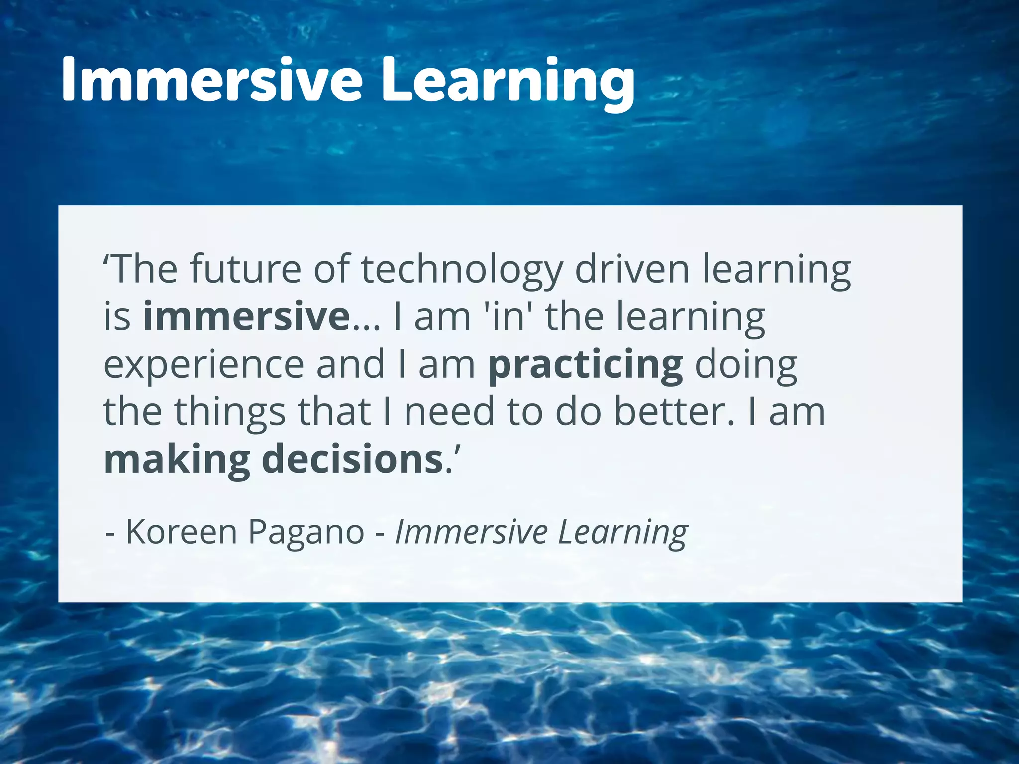 ‘The future of technology driven learning
is immersive… I am 'in' the learning
experience and I am practicing doing
the things that I need to do better. I am
making decisions.’
- Koreen Pagano - Immersive Learning
Immersive Learning
 