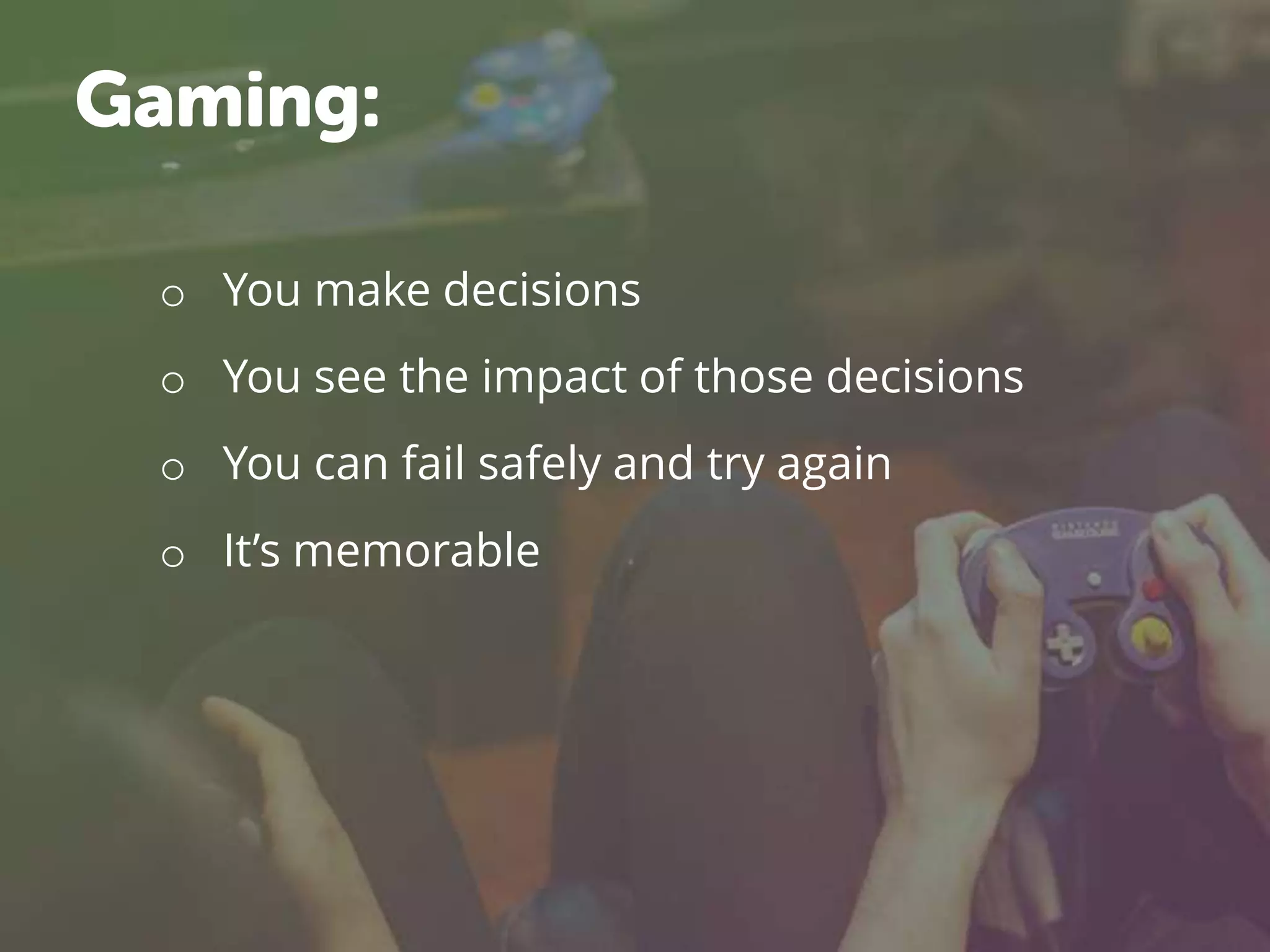 o You make decisions
o You see the impact of those decisions
o You can fail safely and try again
o It’s memorable
Gaming:
 