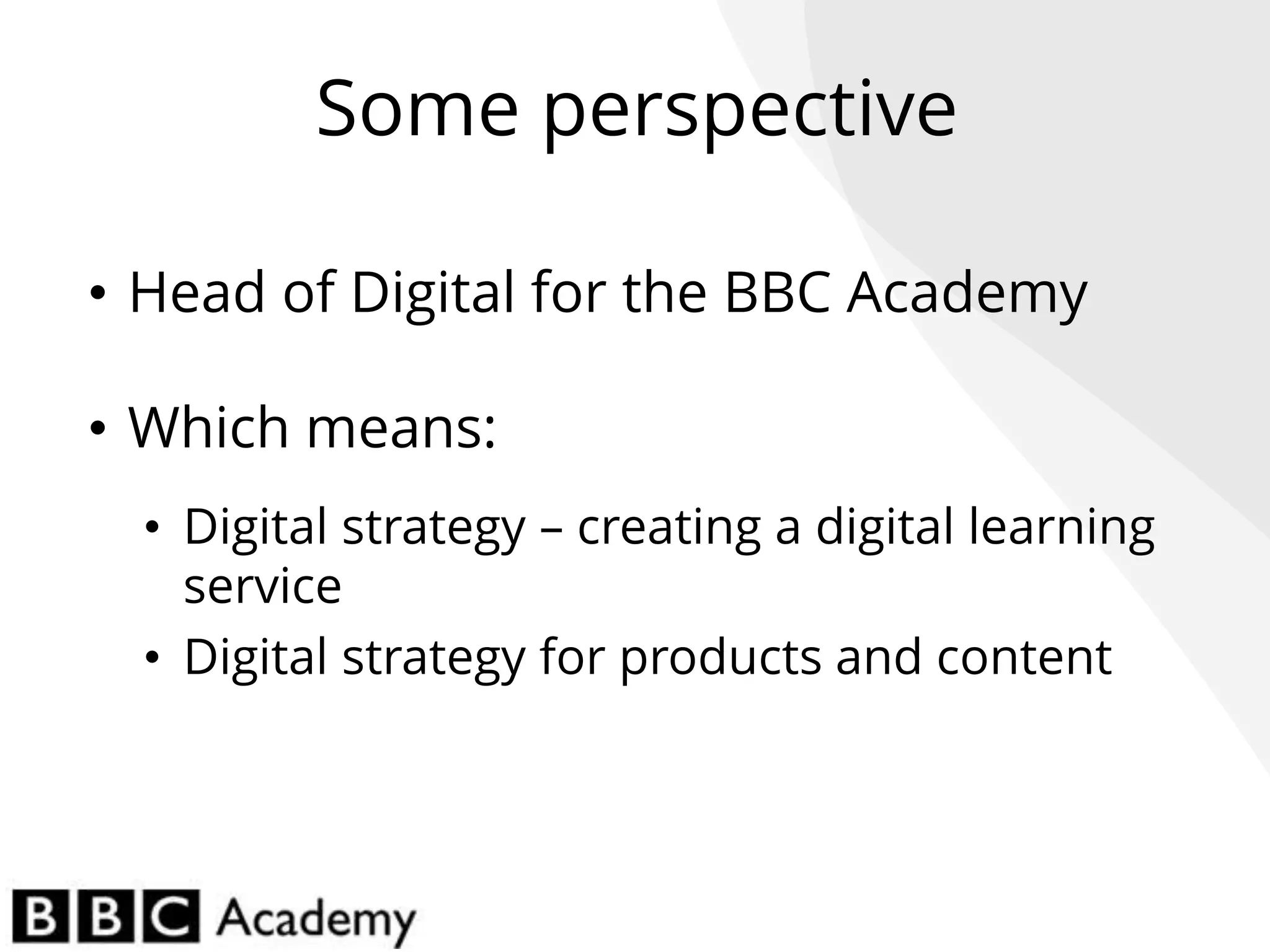 Some perspective
• Head of Digital for the BBC Academy
• Which means:
• Digital strategy – creating a digital learning
service
• Digital strategy for products and content
 