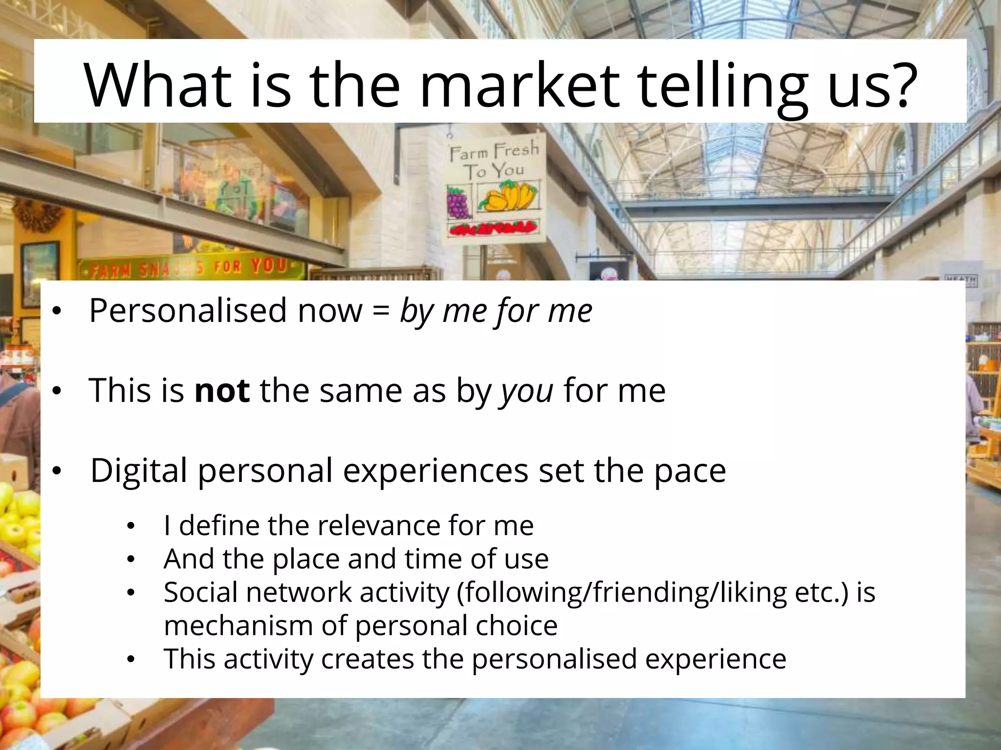 What is the market telling us?
• Personalised now = by me for me
• This is not the same as by you for me
• Digital personal experiences set the pace
• I define the relevance for me
• And the place and time of use
• Social network activity (following/friending/liking etc.) is
mechanism of personal choice
• This activity creates the personalised experience
 