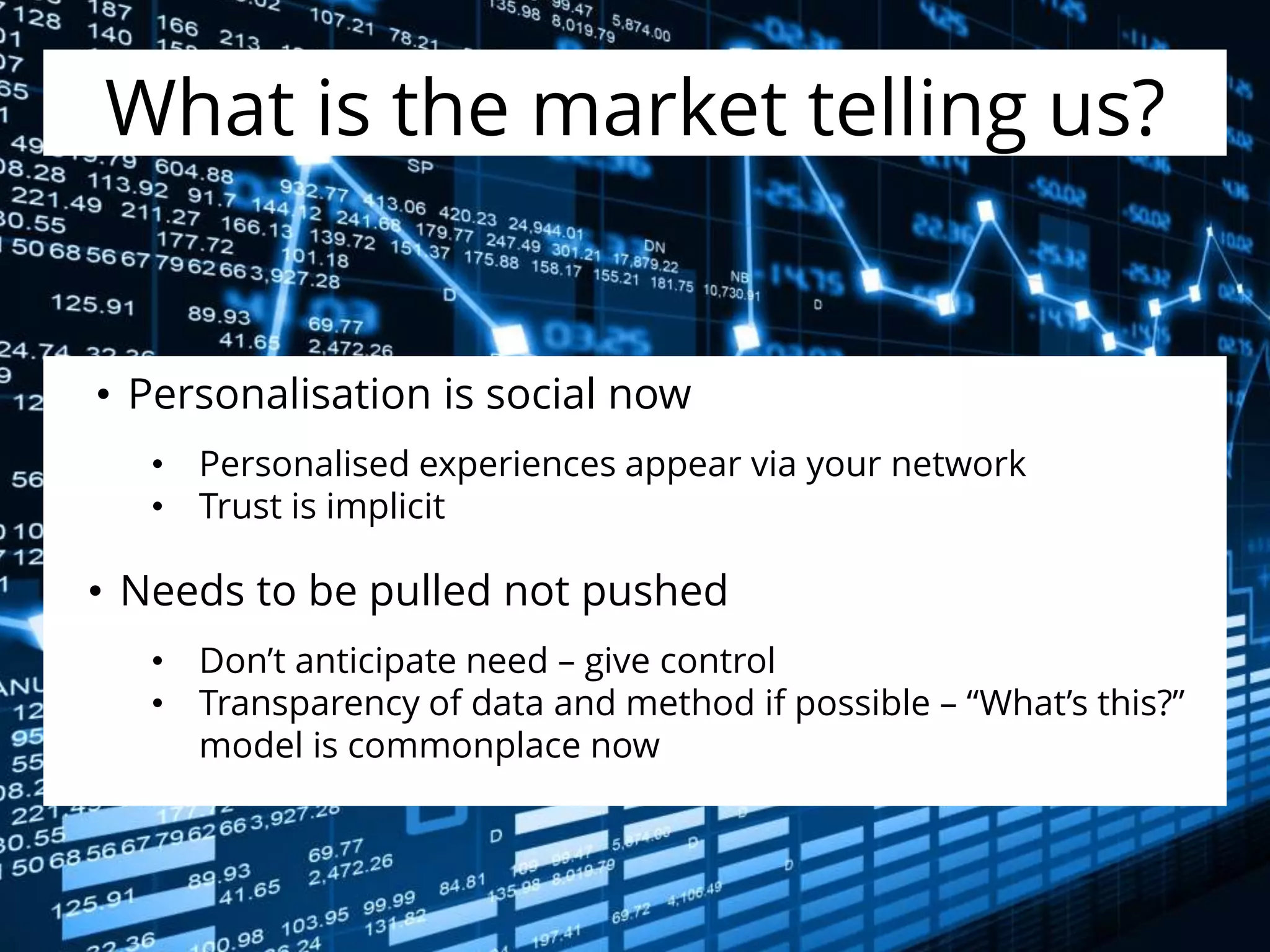 What is the market telling us?
• Personalisation is social now
• Personalised experiences appear via your network
• Trust is implicit
• Needs to be pulled not pushed
• Don’t anticipate need – give control
• Transparency of data and method if possible – “What’s this?”
model is commonplace now
 