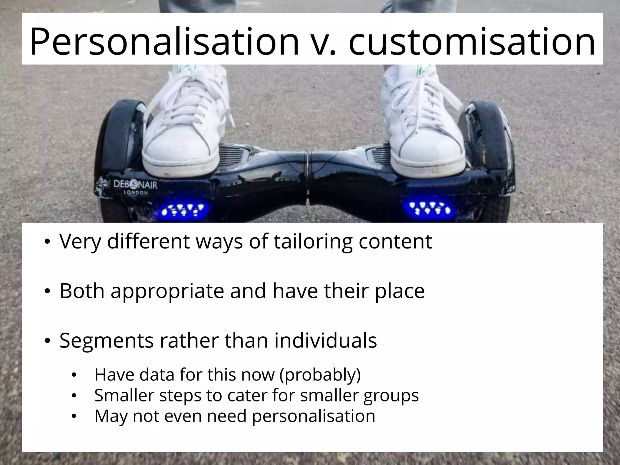 Personalisation v. customisationPersonalisation v. customisation
• Very different ways of tailoring content
• Both appropriate and have their place
• Segments rather than individuals
• Have data for this now (probably)
• Smaller steps to cater for smaller groups
• May not even need personalisation
 