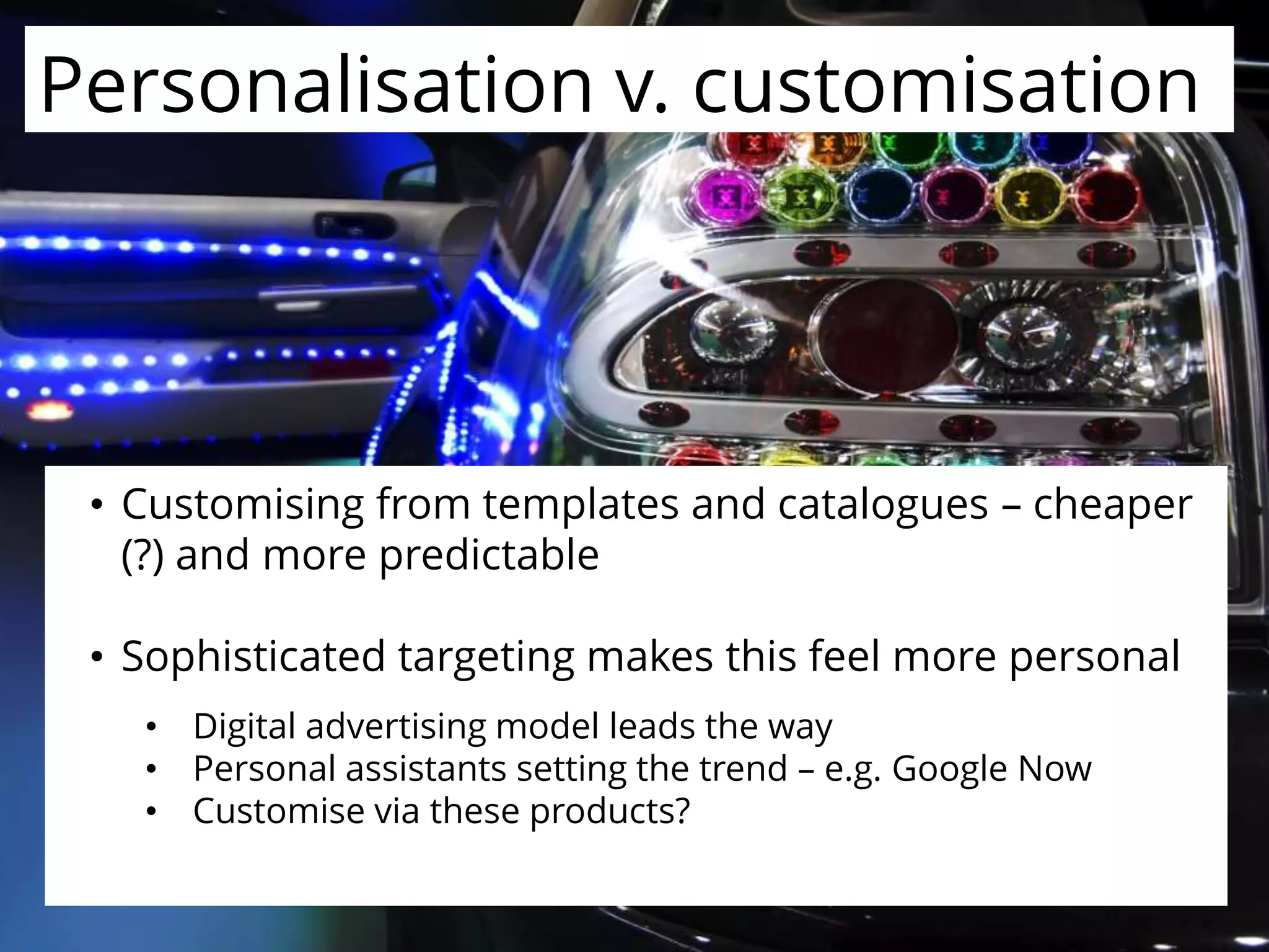 Personalisation v. customisation
• Customising from templates and catalogues – cheaper
(?) and more predictable
• Sophisticated targeting makes this feel more personal
• Digital advertising model leads the way
• Personal assistants setting the trend – e.g. Google Now
• Customise via these products?
 