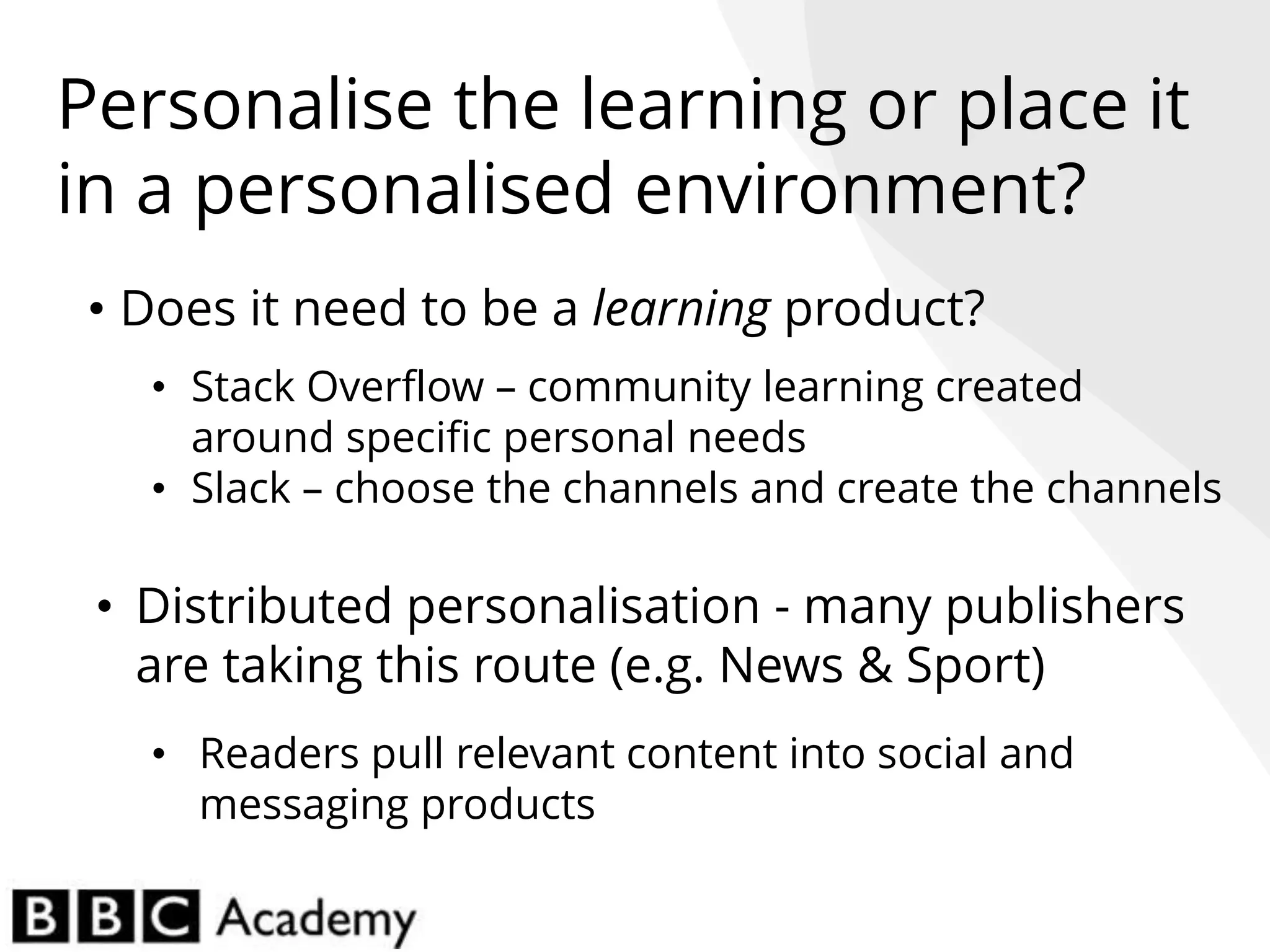 • Does it need to be a learning product?
• Stack Overflow – community learning created
around specific personal needs
• Slack – choose the channels and create the channels
• Distributed personalisation - many publishers
are taking this route (e.g. News & Sport)
• Readers pull relevant content into social and
messaging products
Personalise the learning or place it
in a personalised environment?
 