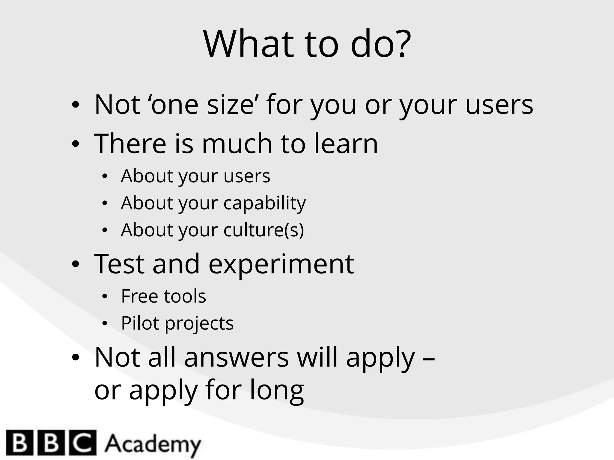 What to do?
• Not ‘one size’ for you or your users
• There is much to learn
• About your users
• About your capability
• About your culture(s)
• Test and experiment
• Free tools
• Pilot projects
• Not all answers will apply –
or apply for long
 