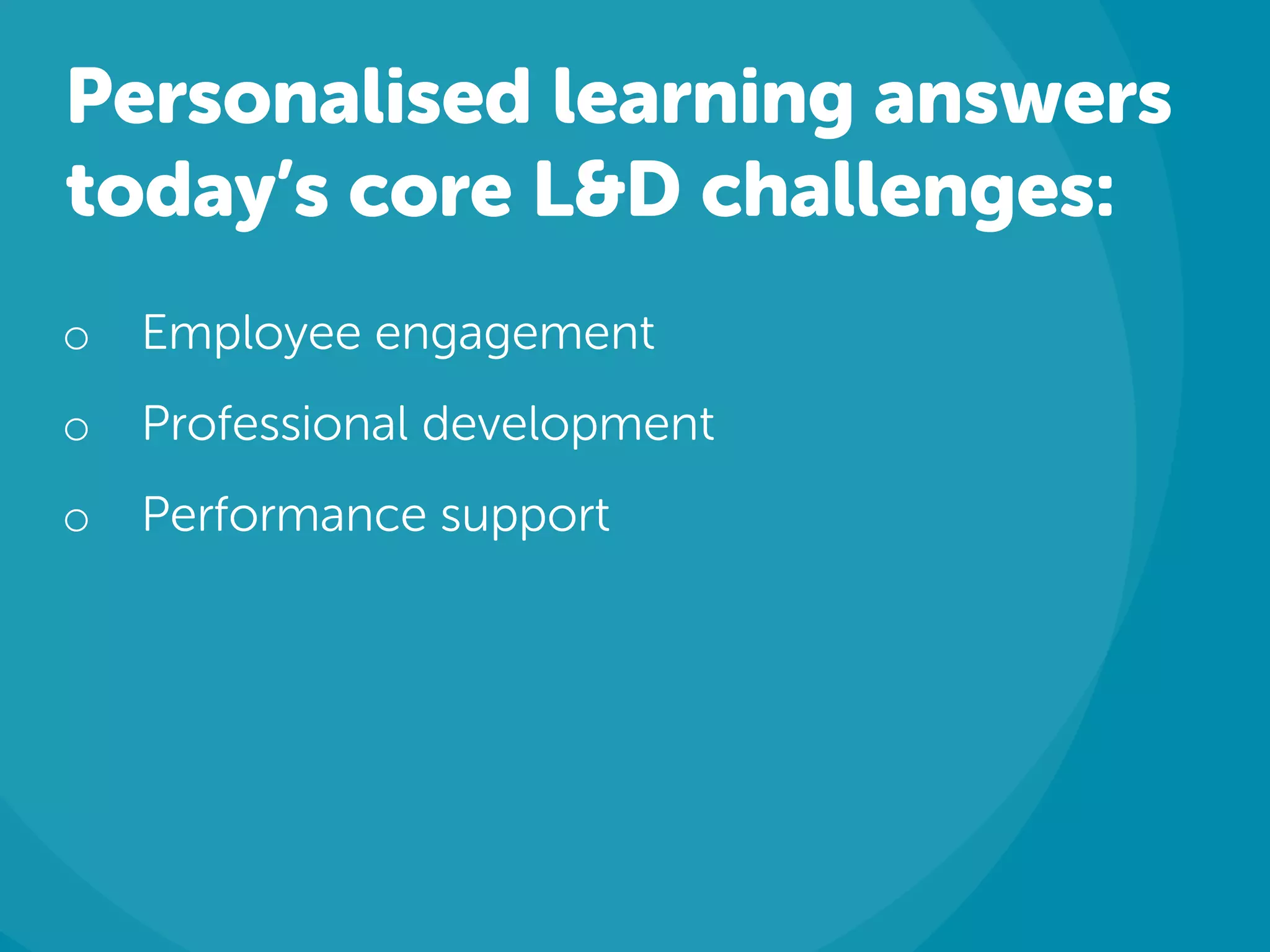 Personalised learning answers
today’s core L&D challenges:
o Employee engagement
o Professional development
o Performance support
 