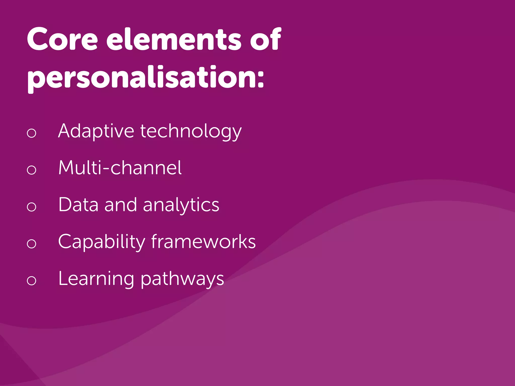 Core elements of
personalisation:
o Adaptive technology
o Multi-channel
o Data and analytics
o Capability frameworks
o Learning pathways
 