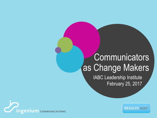 Communicators
as Change Makers
IABC Leadership Institute
February 25, 2017
 