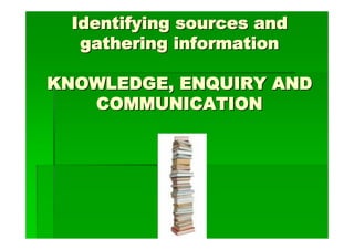 Identifying sources and
   gathering information

KNOWLEDGE, ENQUIRY AND
   COMMUNICATION
 