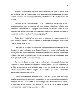 10
Ao pais e a comunidade num todo, precisam de fato fazer parte da escola, para
que de forma coletiva, desenvolvam junto à escola ações pedagógicas para que
possam participar das atividades escolares para benefícios dos alunos diante da
inclusão.
Segundo Nunes Sobrinho (2003, p. 54), “Importante se faz que alunos,
professores, dirigentes e funcionários, pais e comunidade estabeleçam esforços para
um objetivo comum, tomando o espaço escolar inclusivo, assumindo o desafio de abrir
caminhos que nos conduzam à construção de um sistema educacional de qualidade
para todos, rejeitando qualquer forma de segregação”
Todos devem “trabalhar” de forma ativa no processo de inclusão, como diz o
velho ditado “a união faz a força”. Conforme as Diretrizes Nacionais para a Educação
Especial básica (2001, p. 28).
“A política de inclusão de alunos que apresentam Necessidades Educativas
Especiais na rede regular de ensino não consiste apena na permanecia física desses
alunos juntos aos demais educandos, mas representa a ousadia de rever concepções
e paradigmas, bem como desenvolver o potencial dessas pessoas, respeitando suas
diferenças e atendendo suas necessidades”.
Porém, não basta apenas integrar o aluno com Necessidade Educativas
Especiais na escola, mas sim incluir de fato, e para que haja a inclusão é preciso que
se faça a reformulação dos currículos, das formas de avaliar, da formação de
professores, da conscientização dos pais e da sociedade, e que se tenha uma política
educacional com mais democracia.
“Aranha apud Palhares e Marins (2002, p. 64, 65), aponta essa fase como
paradigma de suporte, enfatizando a necessidade de prover apoios físicos, pessoais,
materiais, técnicos e sociais a fim de viabilizar o processo de inclusão nesse sentido,
a reestruturação no sistema educacional em todos os seus níveis: políticos
administrativos, escolar e na própria sala de aula”.
 