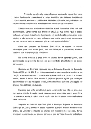 11
A inclusão também só é possível quando a educação escolar tem como
objetivo fundamental proporcionará a cultura igualitária para todos os inseridos no
contexto escolar, estimulando a inclusão e findando a exclusão e desigualdade social,
respeitando as características as necessidades individuais de cada aluno.
A escola inclusiva é aquela onde todos os alunos são aceitos como são, sem
discriminação. Considerando que Stainbeck (1999, p. 10) afirma, “que a escola
inclusiva é um lugar do qual todos fazem parte, em que todos são aceitos, onde todos
ajudam e são ajudados por seus colegas e por outros membros da comunidade
escolar, para que suas necessidades educacionais sejam satisfeitas. ”
Cabe aos gestores, professores, funcionários da escola, permearem
estratégias para uma escola justa, sem discriminação e preconceito, sabendo
trabalhar com as diferenças de cada aluno.
Na escola inclusiva é onde todos os alunos devem aprender juntos, sem
discriminação independente de qual seja a necessidade, dificuldade que os alunos
apresentam.
Conforme as Diretrizes Nacionais para a Educação Especial na Educação
Básica (2001, p. 28, 29). É no projeto pedagógico que a escola se posiciona em
relação a seu compromisso com uma educação de qualidade para todos os seus
alunos. Assim, a escola deve assumir o papel de propiciar ações que favoreçam
determinados tipos de interações sociais, definindo em seu currículo, uma opção por
práticas heterogêneas e inclusivas.
É preciso que tenha sensibilidade para compreender que não é o aluno que
tem que se adaptar à escola, mas é essa que deve se amoldar para o aluno, ter a
percepção de agir de acordo com sua função, que é a de proporcionar a inclusão de
todos os alunos.
Segundo as Diretrizes Nacionais para a Educação Especial na Educação
Básica (p. 54, 2001), afirma: “A escola regular de qualquer nível ou modalidade de
ensino, ao visibilizar a inclusão de alunos com necessidades especiais, deverá
promover a organização de classes comuns e dos serviços de apoio pedagógico
 