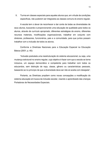 13
II. Turma em classes especiais para aqueles alunos que, em virtude de condições
especificas, não puderem ser integrados as classes comuns do ensino regular.
A escola tem o dever de reconhecer e dar conta de todas as diversidades de
seus alunos, buscando e proporcionando uma educação de qualidade para todos os
alunos, através de currículo apropriado, diferentes estratégias de ensino, diferentes
recursos materiais, modificações organizacionais, trabalhar em conjunto com
diretores, professores, funcionários, pais e a comunidade, para que juntos possam
trabalhar com a inclusão de todos os alunos.
Conforme a Diretrizes Nacionais para a Educação Especial na Educação
Básica (2001, p. 40):
“Inclusão postulada uma reestruturação do sistema educacional, ou seja, uma
mudança estrutural no ensino regular, cujo objetivo é fazer com que a escola se torne
inclusiva, um espaço democrático e competente para trabalhar com todos os
educandos, sem distinção de raça, classe, gênero ou características pessoais,
baseando se no princípio de que a diversidade deve ser não só aceita com desejada”.
Portanto, as Diretrizes propõem como novas concepções a modificação do
sistema educação em busca da inclusão escolar, visando o aprendizado das crianças
Portadoras de Necessidades Especiais.
 