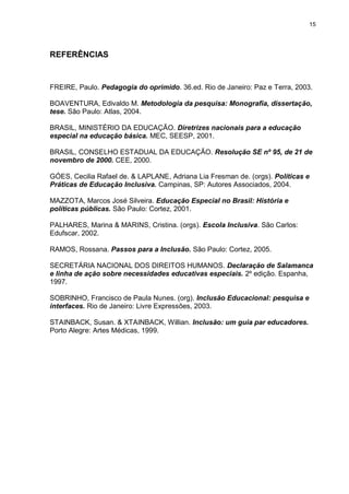 15
REFERÊNCIAS
FREIRE, Paulo. Pedagogia do oprimido. 36.ed. Rio de Janeiro: Paz e Terra, 2003.
BOAVENTURA, Edivaldo M. Metodologia da pesquisa: Monografia, dissertação,
tese. São Paulo: Atlas, 2004.
BRASIL, MINISTÉRIO DA EDUCAÇÃO. Diretrizes nacionais para a educação
especial na educação básica. MEC, SEESP, 2001.
BRASIL, CONSELHO ESTADUAL DA EDUCAÇÃO. Resolução SE nº 95, de 21 de
novembro de 2000. CEE, 2000.
GÓES, Cecilia Rafael de. & LAPLANE, Adriana Lia Fresman de. (orgs). Políticas e
Práticas de Educação Inclusiva. Campinas, SP: Autores Associados, 2004.
MAZZOTA, Marcos José Silveira. Educação Especial no Brasil: História e
políticas públicas. São Paulo: Cortez, 2001.
PALHARES, Marina & MARINS, Cristina. (orgs). Escola Inclusiva. São Carlos:
Edufscar, 2002.
RAMOS, Rossana. Passos para a Inclusão. São Paulo: Cortez, 2005.
SECRETÁRIA NACIONAL DOS DIREITOS HUMANOS. Declaração de Salamanca
e linha de ação sobre necessidades educativas especiais. 2º edição. Espanha,
1997.
SOBRINHO, Francisco de Paula Nunes. (org). Inclusão Educacional: pesquisa e
interfaces. Rio de Janeiro: Livre Expressões, 2003.
STAINBACK, Susan. & XTAINBACK, Willian. Inclusão: um guia par educadores.
Porto Alegre: Artes Médicas, 1999.
 