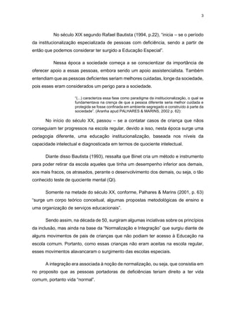3
No século XIX segundo Rafael Bautista (1994, p.22), “inicia – se o período
da institucionalização especializada de pessoas com deficiência, sendo a partir de
então que podemos considerar ter surgido a Educação Especial”.
Nessa época a sociedade começa a se conscientizar da importância de
oferecer apoio a essas pessoas, embora sendo um apoio assistencialista. Também
entendiam que as pessoas deficientes seriam melhores cuidadas, longe da sociedade,
pois esses eram considerados um perigo para a sociedade.
“(...) caracteriza essa fase como paradigma da institucionalização, o qual se
fundamentava na crença de que a pessoa diferente seria melhor cuidada e
protegida se fosse confinada em ambiente segregado e construído à parte da
sociedade”. (Aranha apud PALHARES & MARINS, 2002 p. 62):
No início do século XX, passou – se a contatar casos de criança que nãos
conseguiam ter progressos na escola regular, devido a isso, nesta época surge uma
pedagogia diferente, uma educação institucionalização, baseada nos níveis da
capacidade intelectual e diagnosticada em termos de quociente intelectual.
Diante disso Bautista (1993), ressalta que Binet cria um método e instrumento
para poder retirar da escola aqueles que tinha um desempenho inferior aos demais,
aos mais fracos, os atrasados, perante o desenvolvimento dos demais, ou seja, o tão
conhecido teste de quociente mental (QI).
Somente na metade do século XX, conforme, Palhares & Marins (2001, p. 63)
“surge um corpo teórico conceitual, algumas propostas metodológicas de ensino e
uma organização de serviços educacionais”.
Sendo assim, na década de 50, surgiram algumas inciativas sobre os princípios
da inclusão, mas ainda na base da “Normalização e Integração” que surgiu diante de
alguns movimentos de pais de crianças que não podiam ter acesso à Educação na
escola comum. Portanto, como essas crianças não eram aceitas na escola regular,
esses movimentos alavancaram o surgimento das escolas especiais.
A integração era associada à noção de normalização, ou seja, que consistia em
no proposito que as pessoas portadoras de deficiências teriam direito a ter vida
comum, portanto vida “normal”.
 
