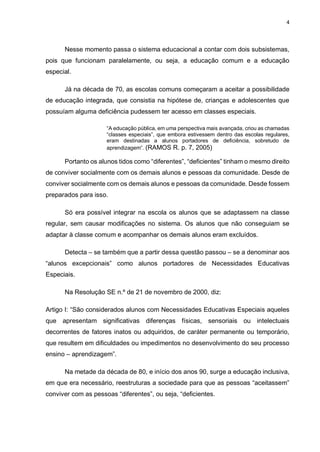 4
Nesse momento passa o sistema educacional a contar com dois subsistemas,
pois que funcionam paralelamente, ou seja, a educação comum e a educação
especial.
Já na década de 70, as escolas comuns começaram a aceitar a possibilidade
de educação integrada, que consistia na hipótese de, crianças e adolescentes que
possuíam alguma deficiência pudessem ter acesso em classes especiais.
“A educação pública, em uma perspectiva mais avançada, criou as chamadas
“classes especiais”, que embora estivessem dentro das escolas regulares,
eram destinadas a alunos portadores de deficiência, sobretudo de
aprendizagem”. (RAMOS R. p. 7, 2005)
Portanto os alunos tidos como “diferentes”, “deficientes” tinham o mesmo direito
de conviver socialmente com os demais alunos e pessoas da comunidade. Desde de
conviver socialmente com os demais alunos e pessoas da comunidade. Desde fossem
preparados para isso.
Só era possível integrar na escola os alunos que se adaptassem na classe
regular, sem causar modificações no sistema. Os alunos que não conseguiam se
adaptar à classe comum e acompanhar os demais alunos eram excluídos.
Detecta – se também que a partir dessa questão passou – se a denominar aos
“alunos excepcionais” como alunos portadores de Necessidades Educativas
Especiais.
Na Resolução SE n.º de 21 de novembro de 2000, diz:
Artigo I: “São considerados alunos com Necessidades Educativas Especiais aqueles
que apresentam significativas diferenças físicas, sensoriais ou intelectuais
decorrentes de fatores inatos ou adquiridos, de caráter permanente ou temporário,
que resultem em dificuldades ou impedimentos no desenvolvimento do seu processo
ensino – aprendizagem”.
Na metade da década de 80, e início dos anos 90, surge a educação inclusiva,
em que era necessário, reestruturas a sociedade para que as pessoas “aceitassem”
conviver com as pessoas “diferentes”, ou seja, “deficientes.
 
