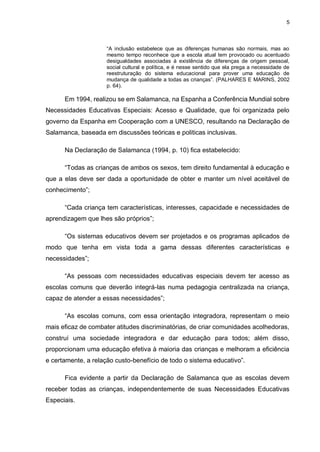 5
“A inclusão estabelece que as diferenças humanas são normais, mas ao
mesmo tempo reconhece que a escola atual tem provocado ou acentuado
desigualdades associadas à existência de diferenças de origem pessoal,
social cultural e política, e é nesse sentido que ela prega a necessidade de
reestruturação do sistema educacional para prover uma educação de
mudança de qualidade a todas as crianças”. (PALHARES E MARINS, 2002
p. 64).
Em 1994, realizou se em Salamanca, na Espanha a Conferência Mundial sobre
Necessidades Educativas Especiais: Acesso e Qualidade, que foi organizada pelo
governo da Espanha em Cooperação com a UNESCO, resultando na Declaração de
Salamanca, baseada em discussões teóricas e politicas inclusivas.
Na Declaração de Salamanca (1994, p. 10) fica estabelecido:
“Todas as crianças de ambos os sexos, tem direito fundamental à educação e
que a elas deve ser dada a oportunidade de obter e manter um nível aceitável de
conhecimento”;
“Cada criança tem características, interesses, capacidade e necessidades de
aprendizagem que lhes são próprios”;
“Os sistemas educativos devem ser projetados e os programas aplicados de
modo que tenha em vista toda a gama dessas diferentes características e
necessidades”;
“As pessoas com necessidades educativas especiais devem ter acesso as
escolas comuns que deverão integrá-las numa pedagogia centralizada na criança,
capaz de atender a essas necessidades”;
“As escolas comuns, com essa orientação integradora, representam o meio
mais eficaz de combater atitudes discriminatórias, de criar comunidades acolhedoras,
construí uma sociedade integradora e dar educação para todos; além disso,
proporcionam uma educação efetiva à maioria das crianças e melhoram a eficiência
e certamente, a relação custo-benefício de todo o sistema educativo”.
Fica evidente a partir da Declaração de Salamanca que as escolas devem
receber todas as crianças, independentemente de suas Necessidades Educativas
Especiais.
 