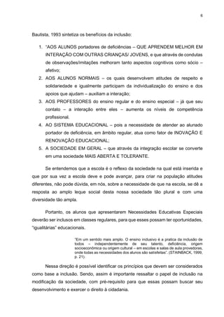 6
Bautista, 1993 sintetiza os benefícios da inclusão:
1. “AOS ALUNOS portadores de deficiências – QUE APRENDEM MELHOR EM
INTERAÇÃO COM OUTRAS CRIANÇAS/ JOVENS, e que através de condutas
de observações/imitações melhoram tanto aspectos cognitivos como sócio –
afetivo;
2. AOS ALUNOS NORMAIS – os quais desenvolvem atitudes de respeito e
solidariedade e igualmente participam da individualização do ensino e dos
apoios que ajudam – auxiliam a interação;
3. AOS PROFESSORES do ensino regular e do ensino especial – já que seu
contato – a interação entre eles – aumenta os níveis de competência
profissional.
4. AO SISTEMA EDUCACIONAL – pois a necessidade de atender ao alunado
portador de deficiência, em âmbito regular, atua como fator de INOVAÇÃO E
RENOVAÇÃO EDUCACIONAL;
5. A SOCIEDADE EM GERAL – que através da integração escolar se converte
em uma sociedade MAIS ABERTA E TOLERANTE.
Se entendemos que a escola é o reflexo da sociedade na qual está inserida e
que por sua vez a escola deve e pode avançar, para criar na população atitudes
diferentes, não pode dúvida, em nós, sobre a necessidade de que na escola, se dê a
resposta ao amplo leque social desta nossa sociedade tão plural e com uma
diversidade tão ampla.
Portanto, os alunos que apresentarem Necessidades Educativas Especiais
deverão ser inclusos em classes regulares, para que esses possam ter oportunidades,
“igualitárias” educacionais.
“Em um sentido mais amplo. O ensino inclusivo é a pratica da inclusão de
todos – independentemente de seu talento, deficiência, origem
socioeconômica ou origem cultural – em escolas e salas de aula provedoras,
onde todas as necessidades dos alunos são satisfeitas”. (STAINBACK, 1999,
p. 21).
Nessa direção é possível identificar os princípios que devem ser considerados
como base a inclusão. Sendo, assim é importante ressaltar o papel de inclusão na
modificação da sociedade, com pré-requisito para que essas possam buscar seu
desenvolvimento e exercer o direito à cidadania.
 