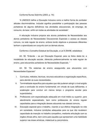 7
Conforme Nunes Sobrinho (2003, p. 14):
“A UNESCO define a Educação Inclusiva como a melhor forma de combater
atitudes discriminatórias. Inclusão significa possibilitar a participação das pessoas
portadoras de alguma deficiência nas atividades educacionais, de emprego, de
consumo, de lazer, enfim em todas as atividades da sociedade”.
A educação inclusiva propicia aos alunos portadores de Necessidades aos
alunos portadores de Necessidades Educacionais Especiais o acesso as classes
comuns, na rede regular de ensino, embora tendo objetivos e processos diferentes
tenham o aprendizado em conjunto com os demais alunos.
Conforme o Conselho Estadual de Educação, a Lei 9.394/96, estabelece:
Art. 58. “Entende – se por Educação Especial, para os feitos desta lei, a
modalidade de educação escolar, oferecida preferencialmente na rede regular de
ensino, para educandos portadores de Necessidades Especiais. ”
Art. 59: “Os sistemas de ensino assegurarão aos educandos com
Necessidades Especiais”
I. Currículos, métodos, técnicas, recursos educativos e organização específicos,
para atender as suas necessidades;
II. Terminalidade especifica para aqueles que não puderem atingir o nível exigido
para a conclusão do ensino fundamental, em virtude de suas deficientes, e
aceleração para concluir em menos tempo o programa escolar para
superdotados;
III. Professores com especialização adequada em nível médio ou superior, para
atendimento especializado, bem como professores do ensino regular
capacitados para a integração desses educando nas classes comuns;
IV. Educação especial para o trabalho, visando a sua efetiva integração na vida
em sociedade, inclusive condições adequadas para os que não revelarem
capacidade de inserção no trabalho competitivo, mediante articulação com os
órgãos oficiais afins, bem como para aqueles que apresentam uma habilidade
superior nas áreas artísticas, intelectual ou psicomotora.
 