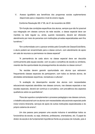 8
V. Acesso igualitário aos benefícios dos programas sociais suplementares
disponíveis para o respectivo nível do ensino regula.
Conforme Resolução SE nº 95, de 21 de novembro de 2000:
“Em função das condições especificas dos alunos, sempre que não for possível
sua integração em classes comuns da rede escolar, a classe especial deve ser
mantida na rede regular ou, ainda, quando necessário, deverá ser oferecido
atendimento por meio de parcerias com instituições privadas especializadas sem fins
lucrativos; ”
“Em conformidade com o parecer emitido pelo Conselho de Classe/Ciclo/Série,
o aluno poderá ser encaminhado para a classe comum, com atendimento de apoio
em sala de recursos ou permanece na classe especial”
“A permanência de cada aluno na classe especial deve ser discutida
continuamente pela equipe escolar, com os pais e conselhos de escola ou similares,
visando dar-lhe oportunidade de prosseguimentos de estudos na classe comum”.
“As escolas devem garantir oportunidade aos alunos que estiverem
frequentando classes especiais de participarem, com todos os demais alunos, de
atividades extraclasses esportivas, recreativas e culturais”.
“A avaliação do desempenho escolar dos alunos com necessidades
educacionais especiais atendidos nas classes comuns, nas classes especiais e nas
escolas especiais, deverá ser contínua e cumulativa, com prevalência dos aspectos
qualitativos sobre os quantitativos”.
“Para dar suporte e complementar o processo pedagógico nas classes comuns,
o trabalho educacional com os alunos com necessidades educacionais especiais pode
incluir ensino itinerante, serviços de apoio de outras instituições especializadas e do
próprio sistema de ensino”.
Um dos passos para preparar uma escola inclusiva é sensibilizar todos os
funcionários da escola, ou seja, diretores, professores, orientadores, etc. O papel do
diretor da escola é de fundamental importância frente ao processo de inclusão, pois é
 