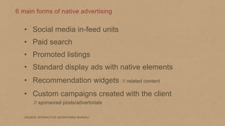 6 main forms of native advertising

• Social media in-feed units
• Paid search

• Promoted listings
• Standard display ads with native elements

• Recommendation widgets

// related content

• Custom campaigns created with the client
// sponsored posts/advertorials
SOURCE INTERACTIVE ADVERTISING BUREAU

 