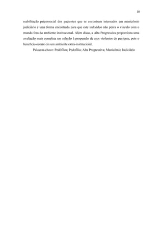 10
reabilitação psicossocial dos pacientes que se encontram internados em manicômio
judiciário é uma forma encontrada para que este indivíduo não perca o vínculo com o
mundo fora do ambiente institucional. Além disso, a Alta Progressiva proporciona uma
avaliação mais completa em relação à propensão de atos violentos do paciente, pois o
benefício ocorre em um ambiente extra-institucional.
Palavras-chave: Pedófilos; Pedofilia; Alta Progressiva; Manicômio Judiciário
 