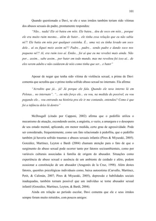 101
Quando questionado a Davi, se ele e seus irmãos também teriam sido vítimas
dos abusos sexuais do padre, prontamente respondeu:
“Não... nada! Ele só bateu em nóis. Ele bateu... deu de soco em nóis... porque
ele era muito ruim mesmo... além de bater... ele tinha essa relação que eu não sabia
né?! Ele batia em nóis por qualquer coisinha. É... uma vez eu tinha levado um soco
dele... aí eu fiquei meio assim né?! Padre... padre... sendo padre e dando soco nos
pequeno né?! Aí, era ruim isso aí. Então... foi aí que eu me revoltei mais ainda. Não
por... assim... sabe assim... por bater em todo mundo, mas me revoltou foi isso aí... de
eles serem adulto e não cuidarem de nóis como tinha que ser... e bater”
Apesar de negar que tenha sido vítima de violência sexual, a prima de Davi
comenta que acredita que o primo tenha sofrido abuso sexual no internato. Ela afirma:
“Acredito que já... já! Já porque ele fala. Quando ele tava interno lá em
Pelotas... no internato”. “... eu não forço ele... eu vou, na medida do possível, eu vou
pegando ele... vou entrando na história pra ele ir me contando, entendeu? Como é que
foi a infância deles lá dentro”
McDougall (citado por Capponi, 2002) afirma que o pedófilo utiliza o
mecanismo de atuação, escondendo assim, a angústia, o vazio, a amargura e o desespero
de seu estado mental, aplicando, em menor medida, certo grau de agressividade. Pode
ser considerado, frequentemente, como um fato relacionado à pedofilia, que o pedófilo
também já haveria sofrido traumas e abusos sexuais infantis (Pires & Miyazaki, 2005).
González, Martínez, Leyton e Bardi (2004) chamam atenção para o fato de que o
surgimento do abuso sexual pode ocorrer tanto por fatores socioambientais, como por
variáveis culturais associadas à família de origem do abusador. Situações como
experiência de abuso sexual e ausência de um ambiente de cuidado e afeto, podem
ocasionar a constituição de um abusador (Aragonés de la Cruz, 1998). Além destes
fatores, questões psicológicas individuais como, baixa autoestima (Carvallo, Martínez,
Petit, & Calimán, 2007; Pires & Miyazaki, 2005), depressão e habilidades sociais
inadequadas, também tornam possível que um indivíduo se torne abusador sexual
infantil (González, Martínez, Leyton, & Bardi, 2004).
Ainda em relação ao período escolar, Davi comenta que ele e seus irmãos
sempre foram muito retraídos, com poucos amigos:
 