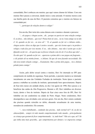 103
comunidade, Davi conheceu um menino, que aqui vamos chamar de Juliano. Com este
menino Davi passou a conversar, dando início a uma amizade. O menino morava com
sua família perto da casa da Davi. O paciente comentou que o menino era famoso na
comunidade por:
“... participar de relações dentro o colégio”
Em um dia, Davi teria ido a uma chácara com o menino e durante o percurso:
“... ele pegou e chegou assim... ah... porque eu queria ter uma relação contigo.
E, eu disse... não Juliano... que isso? Pensa bem né cara... ou tu é meu amigo ou tu não
é! Aí, quando eu fui ver... eu tava ali”. “E, aí quando eu fui ver o Juliano então...
chegou assim e disse eu digo que é assim e assado... que nós tivemo aqui e tu perdeu o
relógio e tudo fica por isso mesmo. E eu... não Juliano... mas não é assim que se faz!
Quando eu fui ver... ele queria que eu fizesse relação com ele ali. E eu disse que não! ...
Eu não quis! Aí, quando eu fui ver... apareceu o primo dele e nos pegou em fragrante...
e ele pelado ali na minha frente... o Juliano. Só que ele tava fazendo necessidade. Ele
não tava tendo relação comigo ... Exatamente. Mas o primo dele pegou... viu o Juliano
pelado junto comigo”
Assim, pelo delito sexual contra o menino, Davi foi internado no IPF para
cumprimento de medida de segurança. Neste período, o paciente manteve-se internado
inicialmente em uma das Unidades Fechadas da instituição. Nesta época o paciente
passou a trabalhar na cozinha do instituto, apresentando bom aproveitamento. Depois
de ficar dois meses em unidade aberta, no dia 2 de agosto de 1990, Davi passou a se
beneficiar das saídas da Alta Progressiva. Durante a AP, Davi trabalhou em diversos
locais, dentro e fora do instituto. Depois de ficar cinco anos fora do IPF, Davi foi
trabalhar em um condomínio na cidade de Porto Alegre. Neste condomínio, Davi
desempenhava suas atividades com serviços gerais. Em um dia, Davi estaria cuidando
das piscinas quando reincidiu no delito, abusando sexualmente de uma menina,
moradora do condomínio. Ele comenta:
“... tava trabalhando... cuidando das piscina... tudo normal né?! Aí, eu fui no
almoxarifado... sempre tá todo mundo cumprimentando todo mundo... principalmente
as criança que gostam de ficar cumprimentando: ‘oi, tudo bom?’ Não sei o que, né?! Só
que tinha uma mais gracinha... que cumprimentou por demais e se engraciou comigo
 