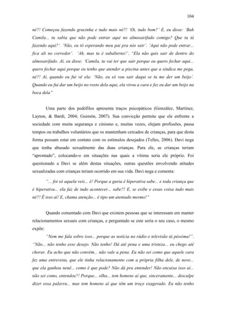 104
né?! Começou fazendo gracinha e tudo mais né?! ‘Oi, tudo bom?’ E, eu disse: ‘Bah
Camila... tu sabia que não pode entrar aqui no almoxarifado comigo? Que tu tá
fazendo aqui?’. ‘Não, eu tô esperando meu pai pra nós sair’. ‘Aqui não pode entrar...
fica ali no corredor’. ‘Ah, mas tu é subalterno!’. “Ela não quis sair de dentro do
almoxarifado. Aí, eu disse: ‘Camila, tu vai ter que sair porque eu quero fechar aqui...
quero fechar aqui porque eu tenho que atender a piscina antes que a síndica me pega,
né?! Aí, quando eu fui vê ela: ‘Não, eu só vou sair daqui se tu me der um beijo’.
Quando eu fui dar um beijo no rosto dela aqui, ela virou a cara e fez eu dar um beijo na
boca dela”
Uma parte dos pedófilos apresenta traços psicopáticos (González, Martínez,
Layton, & Bardi, 2004; Guimón, 2007). Sua convicção permite que ele enfrente a
sociedade com muita segurança e cinismo e, muitas vezes, elejam profissões, passa
tempos ou trabalhos voluntários que os mantenham cercados de crianças, para que desta
forma possam estar em contato com os estímulos desejados (Telles, 2006). Davi nega
que tenha abusado sexualmente das duas crianças. Para ele, as crianças teriam
“aprontado”, colocando-o em situações nas quais a vítima seria ele próprio. Foi
questionado a Davi se além destas situações, outras questões envolvendo atitudes
sexualizadas com crianças teriam ocorrido em sua vida. Davi nega e comenta:
“... foi só aquela veiz... é! Porque a guria é hiperativa sabe... e toda criança que
é hiperativa... ela faz de tudo acontecer... sabe?! E, se exibe e essas coisa tudo mais
né?! É isso aí! E, chama atenção... é tipo um atentado mesmo!”
Quando comentado com Davi que existem pessoas que se interessam em manter
relacionamentos sexuais com crianças, e perguntado se este seria o seu caso, o mesmo
expõe:
“Nem me fala sobre isso... porque as notícia no rádio e televisão tá péssima!”.
“Não... não tenho esse desejo. Não tenho! Dá até pena e uma tristeza... eu chego até
chorar. Eu acho que não convém... não vale a pena. Eu não sei como que aquele cara
fez uma entrevista, que ele tinha relacionamento com a própria filha dele, de nove...
que ela ganhou nenê... como é que pode? Não dá pra entender! Não encaixa isso aí...
não sei como, entendeu?! Porque... olha... tem homens aí que, sinceramente... desculpe
dizer essa palavra... mas tem homens aí que têm um troço exagerado. Eu não tenho
 